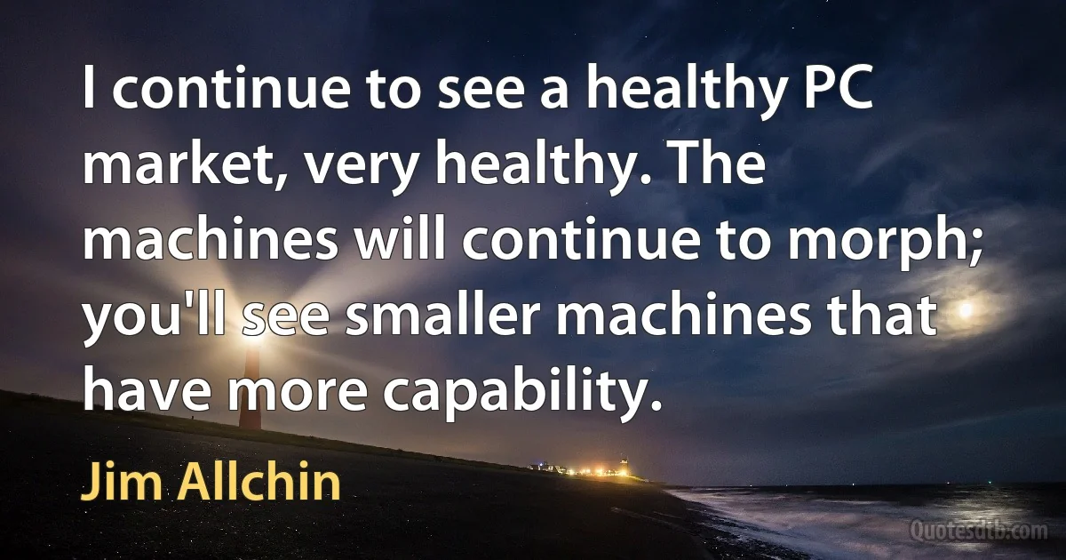 I continue to see a healthy PC market, very healthy. The machines will continue to morph; you'll see smaller machines that have more capability. (Jim Allchin)