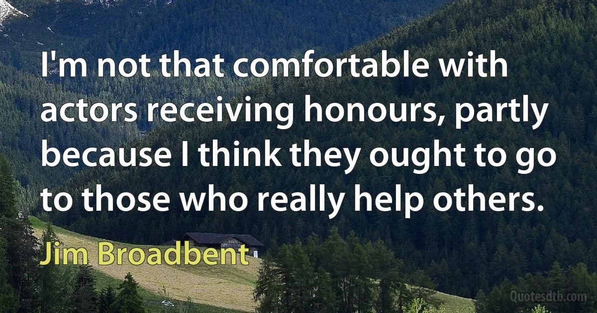 I'm not that comfortable with actors receiving honours, partly because I think they ought to go to those who really help others. (Jim Broadbent)