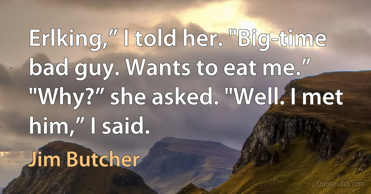 Erlking,” I told her. "Big-time bad guy. Wants to eat me.” "Why?” she asked. "Well. I met him,” I said. (Jim Butcher)