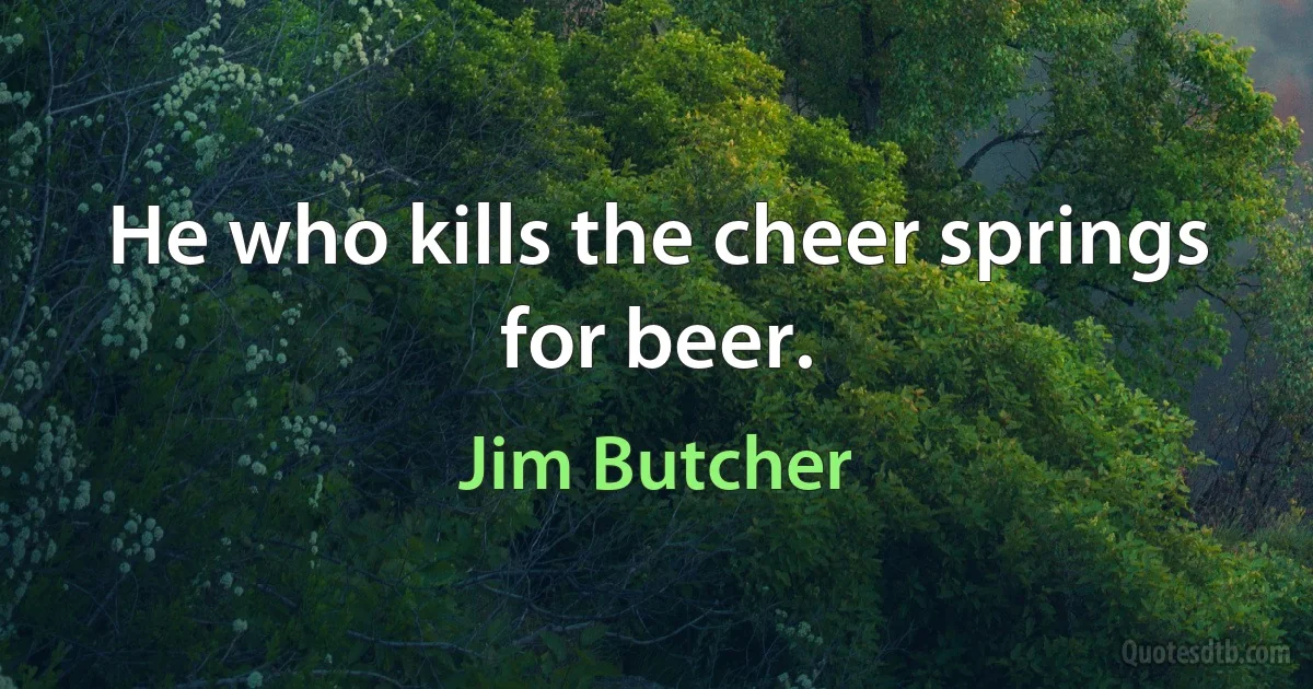 He who kills the cheer springs for beer. (Jim Butcher)