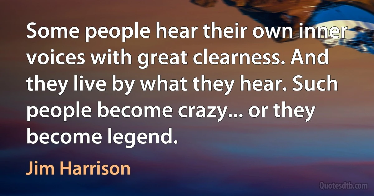 Some people hear their own inner voices with great clearness. And they live by what they hear. Such people become crazy... or they become legend. (Jim Harrison)