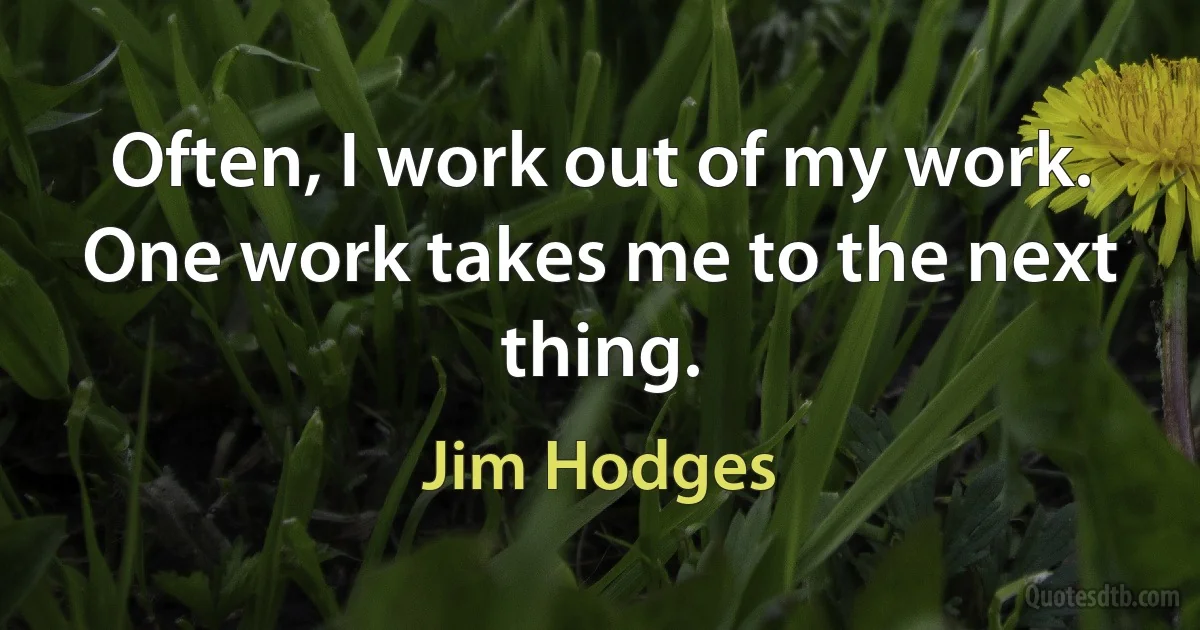 Often, I work out of my work. One work takes me to the next thing. (Jim Hodges)