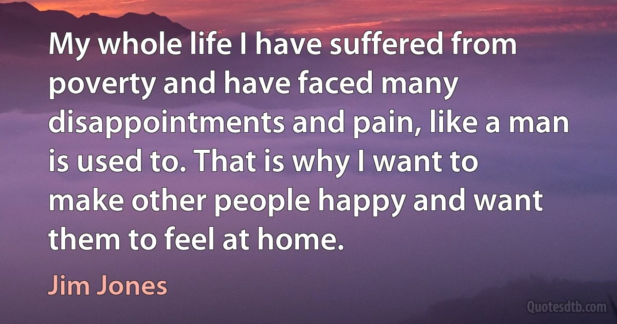 My whole life I have suffered from poverty and have faced many disappointments and pain, like a man is used to. That is why I want to make other people happy and want them to feel at home. (Jim Jones)