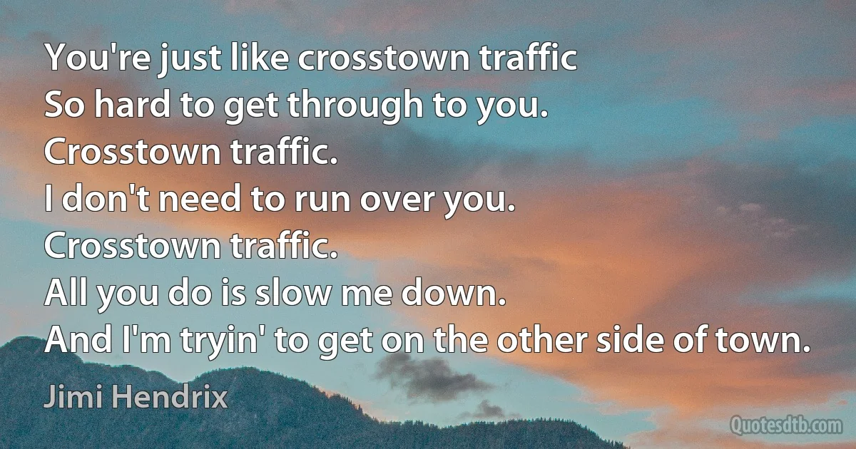 You're just like crosstown traffic
So hard to get through to you.
Crosstown traffic.
I don't need to run over you.
Crosstown traffic.
All you do is slow me down.
And I'm tryin' to get on the other side of town. (Jimi Hendrix)