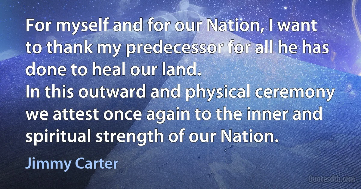 For myself and for our Nation, I want to thank my predecessor for all he has done to heal our land.
In this outward and physical ceremony we attest once again to the inner and spiritual strength of our Nation. (Jimmy Carter)