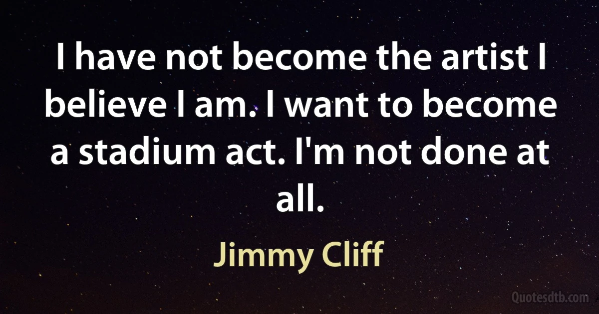 I have not become the artist I believe I am. I want to become a stadium act. I'm not done at all. (Jimmy Cliff)