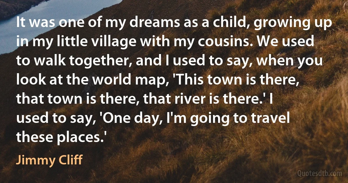 It was one of my dreams as a child, growing up in my little village with my cousins. We used to walk together, and I used to say, when you look at the world map, 'This town is there, that town is there, that river is there.' I used to say, 'One day, I'm going to travel these places.' (Jimmy Cliff)