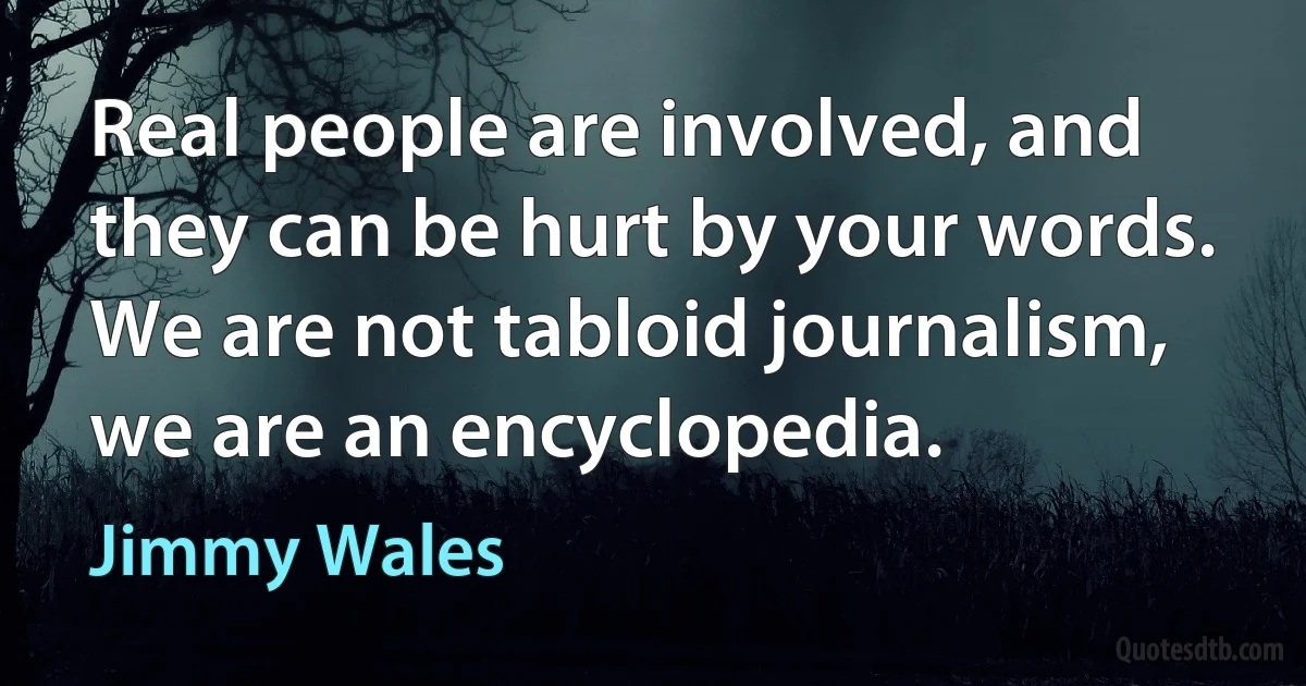 Real people are involved, and they can be hurt by your words. We are not tabloid journalism, we are an encyclopedia. (Jimmy Wales)