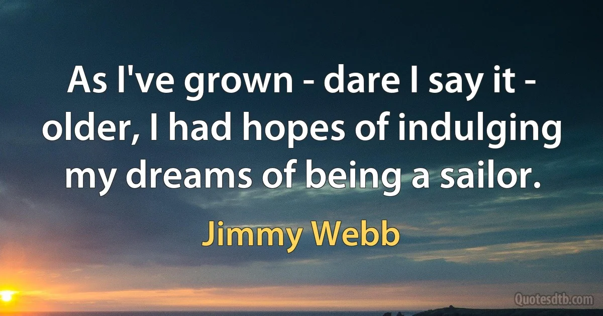 As I've grown - dare I say it - older, I had hopes of indulging my dreams of being a sailor. (Jimmy Webb)