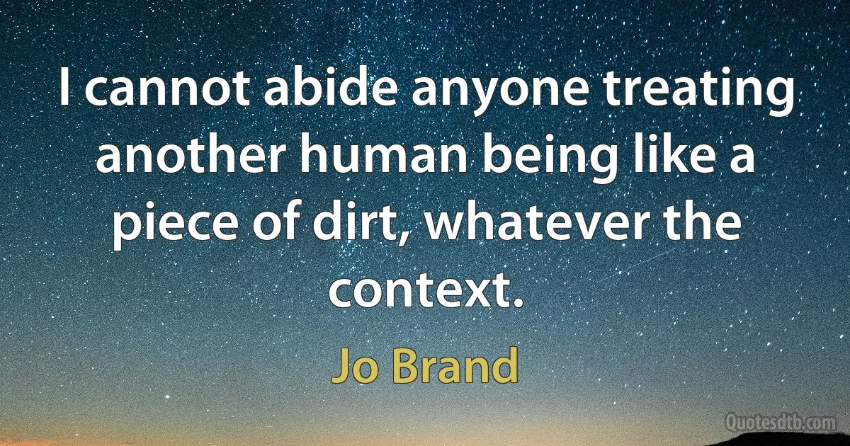 I cannot abide anyone treating another human being like a piece of dirt, whatever the context. (Jo Brand)