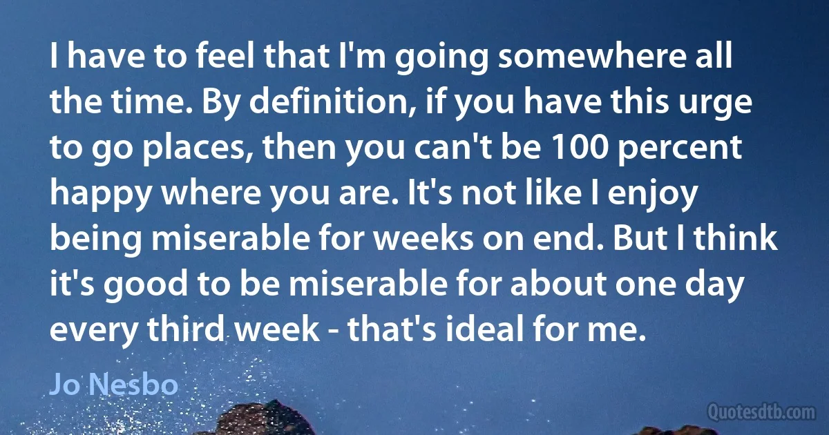 I have to feel that I'm going somewhere all the time. By definition, if you have this urge to go places, then you can't be 100 percent happy where you are. It's not like I enjoy being miserable for weeks on end. But I think it's good to be miserable for about one day every third week - that's ideal for me. (Jo Nesbo)