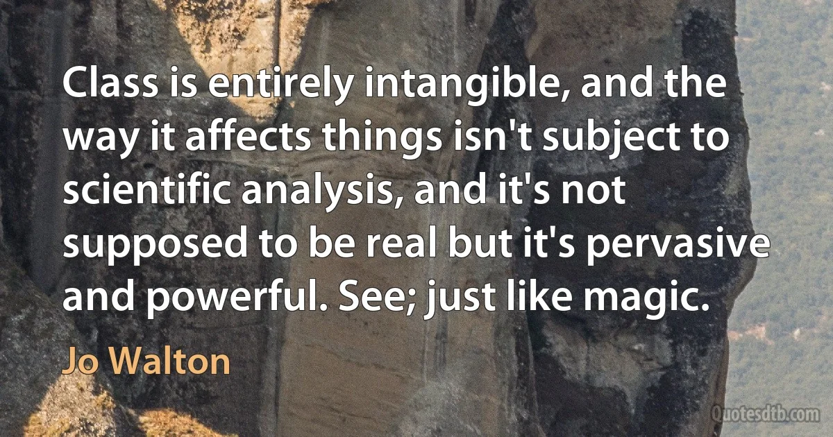 Class is entirely intangible, and the way it affects things isn't subject to scientific analysis, and it's not supposed to be real but it's pervasive and powerful. See; just like magic. (Jo Walton)