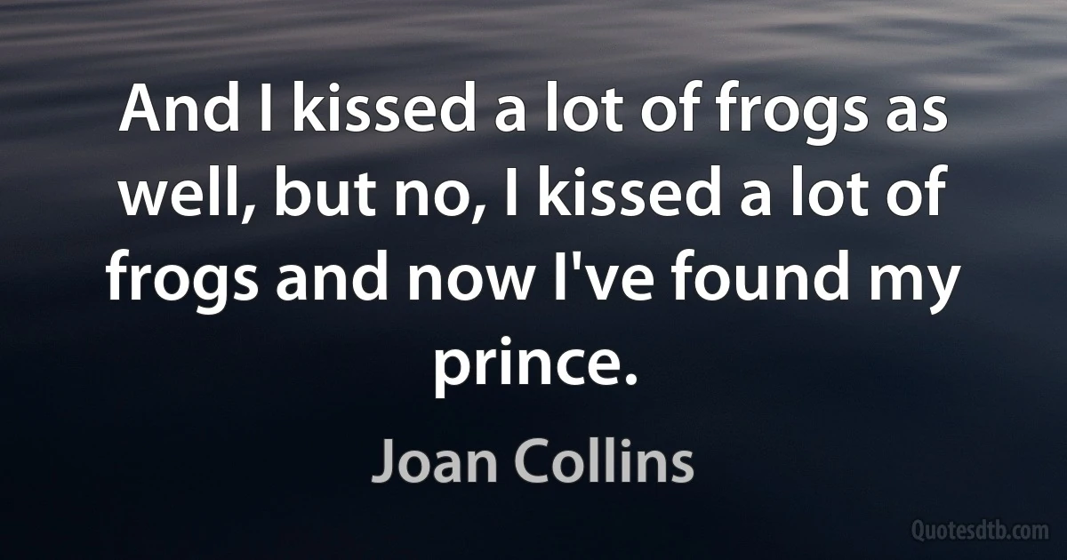 And I kissed a lot of frogs as well, but no, I kissed a lot of frogs and now I've found my prince. (Joan Collins)