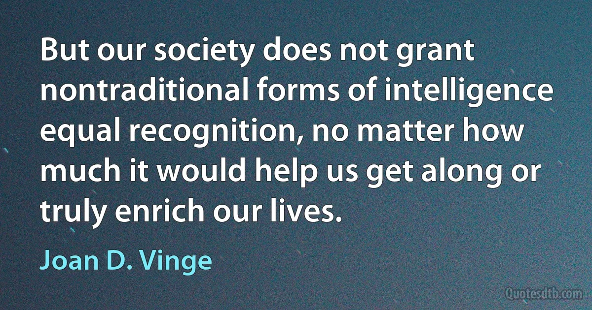 But our society does not grant nontraditional forms of intelligence equal recognition, no matter how much it would help us get along or truly enrich our lives. (Joan D. Vinge)