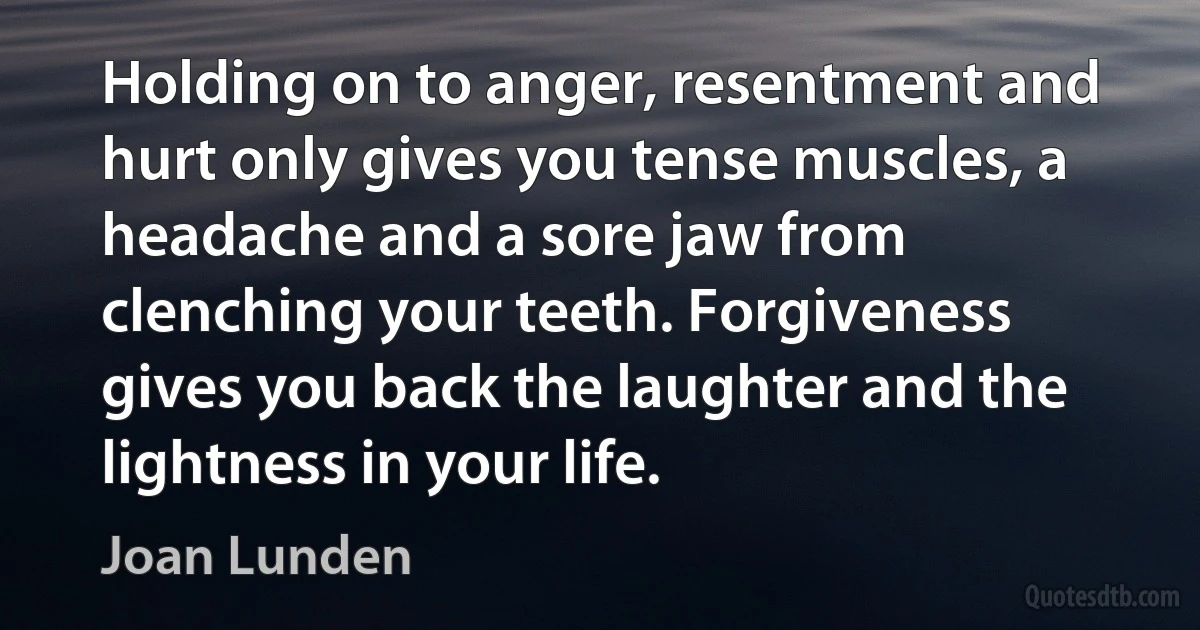 Holding on to anger, resentment and hurt only gives you tense muscles, a headache and a sore jaw from clenching your teeth. Forgiveness gives you back the laughter and the lightness in your life. (Joan Lunden)