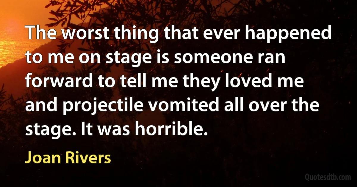 The worst thing that ever happened to me on stage is someone ran forward to tell me they loved me and projectile vomited all over the stage. It was horrible. (Joan Rivers)