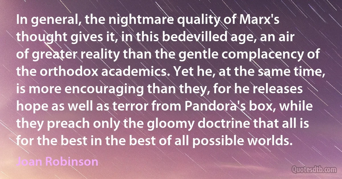 In general, the nightmare quality of Marx's thought gives it, in this bedevilled age, an air of greater reality than the gentle complacency of the orthodox academics. Yet he, at the same time, is more encouraging than they, for he releases hope as well as terror from Pandora's box, while they preach only the gloomy doctrine that all is for the best in the best of all possible worlds. (Joan Robinson)