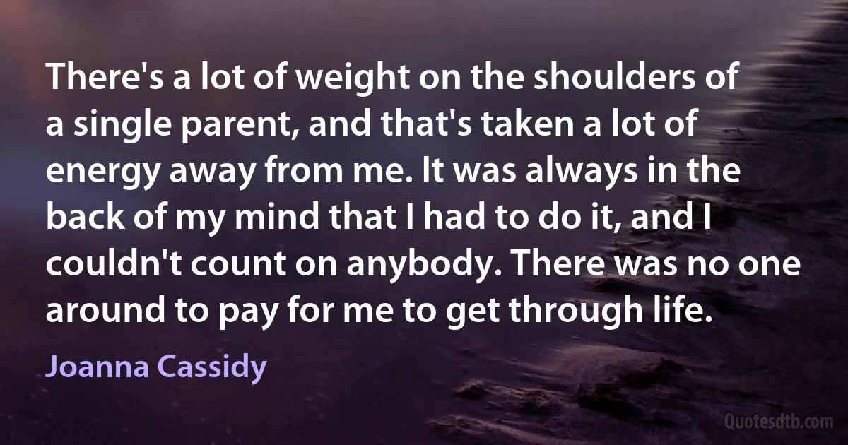 There's a lot of weight on the shoulders of a single parent, and that's taken a lot of energy away from me. It was always in the back of my mind that I had to do it, and I couldn't count on anybody. There was no one around to pay for me to get through life. (Joanna Cassidy)