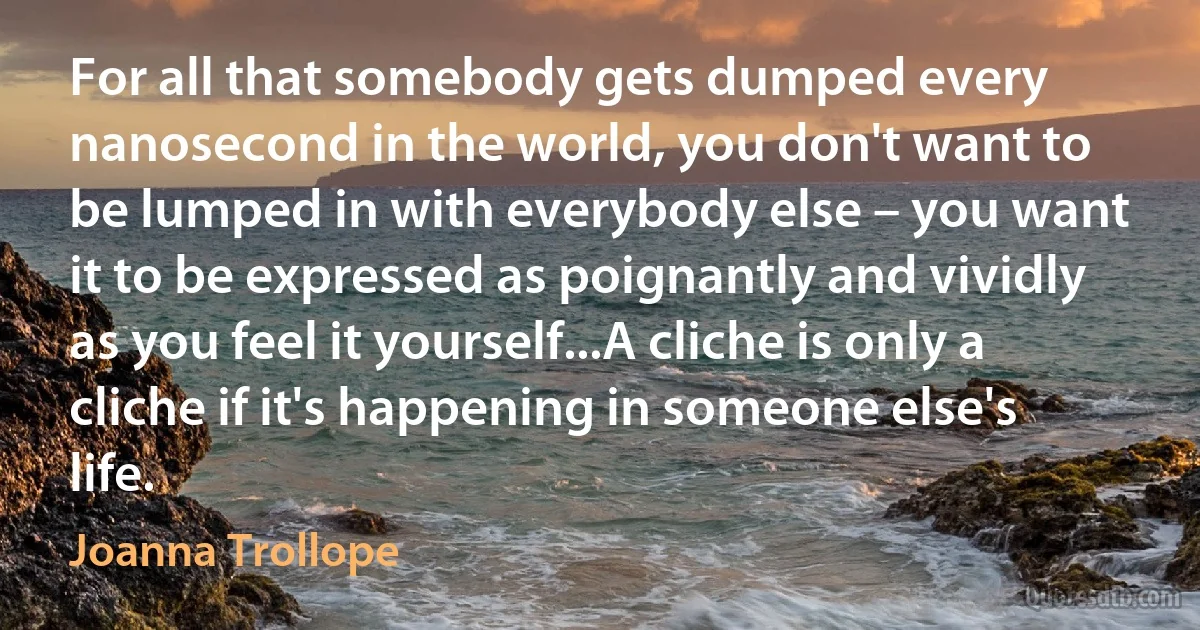 For all that somebody gets dumped every nanosecond in the world, you don't want to be lumped in with everybody else – you want it to be expressed as poignantly and vividly as you feel it yourself...A cliche is only a cliche if it's happening in someone else's life. (Joanna Trollope)