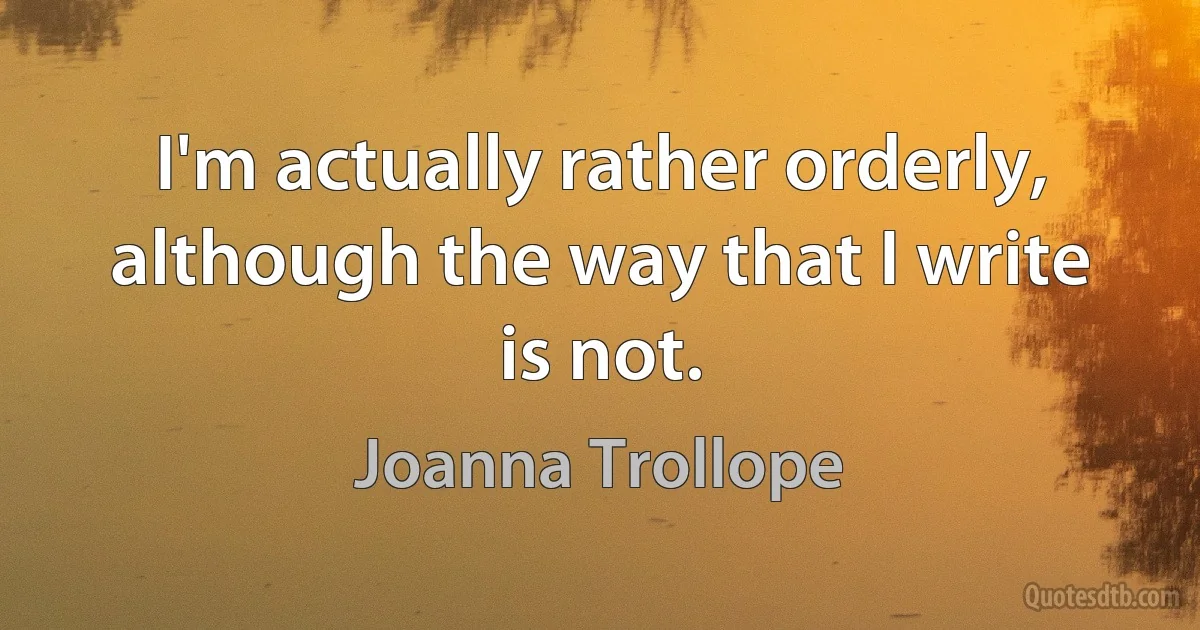 I'm actually rather orderly, although the way that I write is not. (Joanna Trollope)