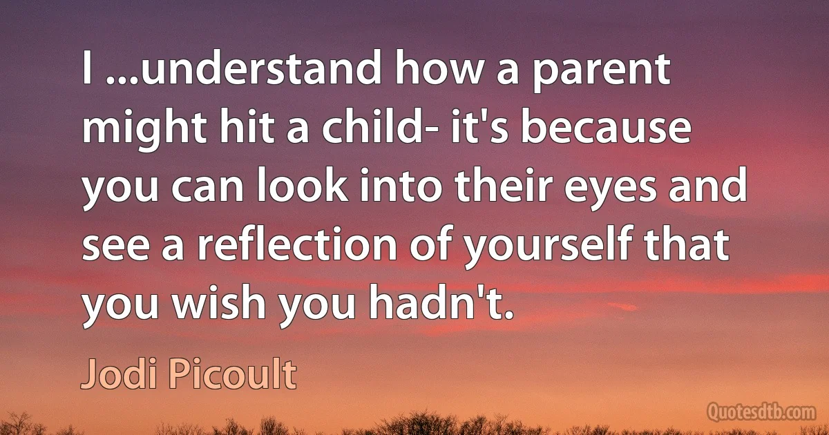 I ...understand how a parent might hit a child- it's because you can look into their eyes and see a reflection of yourself that you wish you hadn't. (Jodi Picoult)