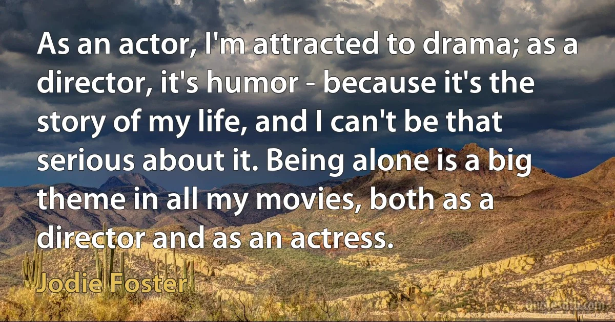 As an actor, I'm attracted to drama; as a director, it's humor - because it's the story of my life, and I can't be that serious about it. Being alone is a big theme in all my movies, both as a director and as an actress. (Jodie Foster)