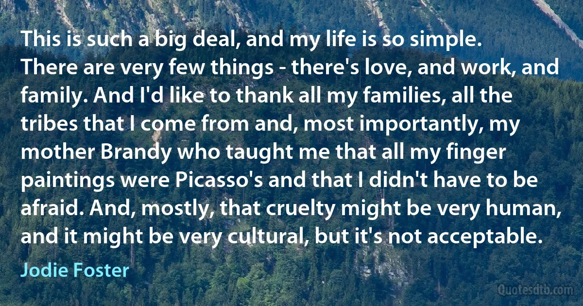 This is such a big deal, and my life is so simple. There are very few things - there's love, and work, and family. And I'd like to thank all my families, all the tribes that I come from and, most importantly, my mother Brandy who taught me that all my finger paintings were Picasso's and that I didn't have to be afraid. And, mostly, that cruelty might be very human, and it might be very cultural, but it's not acceptable. (Jodie Foster)