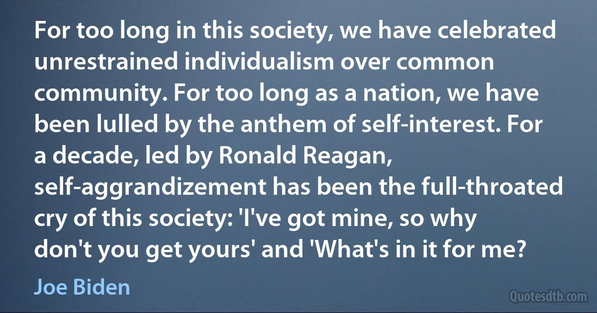 For too long in this society, we have celebrated unrestrained individualism over common community. For too long as a nation, we have been lulled by the anthem of self-interest. For a decade, led by Ronald Reagan, self-aggrandizement has been the full-throated cry of this society: 'I've got mine, so why don't you get yours' and 'What's in it for me? (Joe Biden)