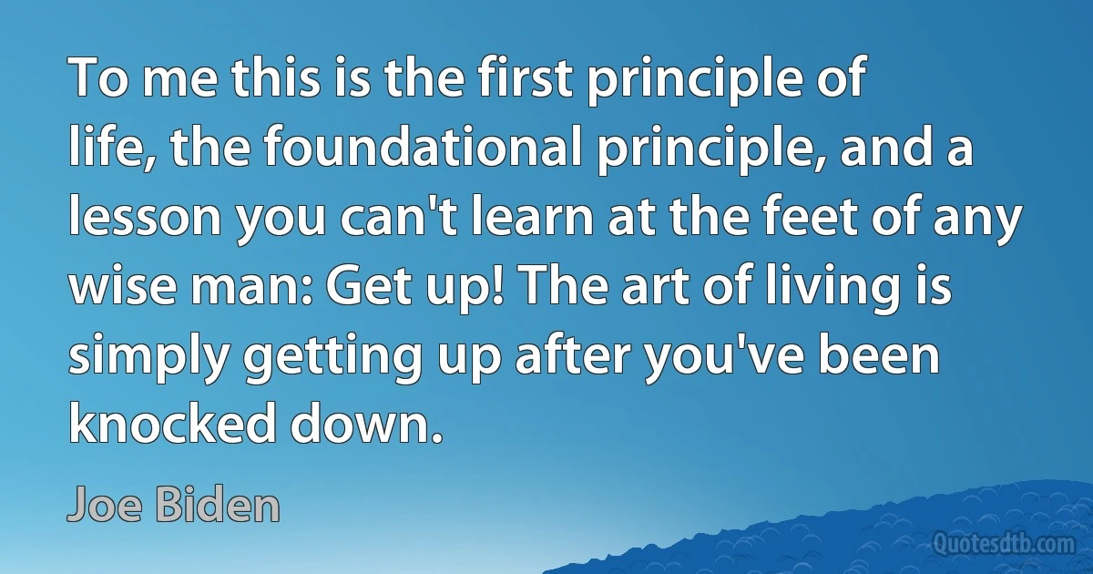 To me this is the first principle of life, the foundational principle, and a lesson you can't learn at the feet of any wise man: Get up! The art of living is simply getting up after you've been knocked down. (Joe Biden)