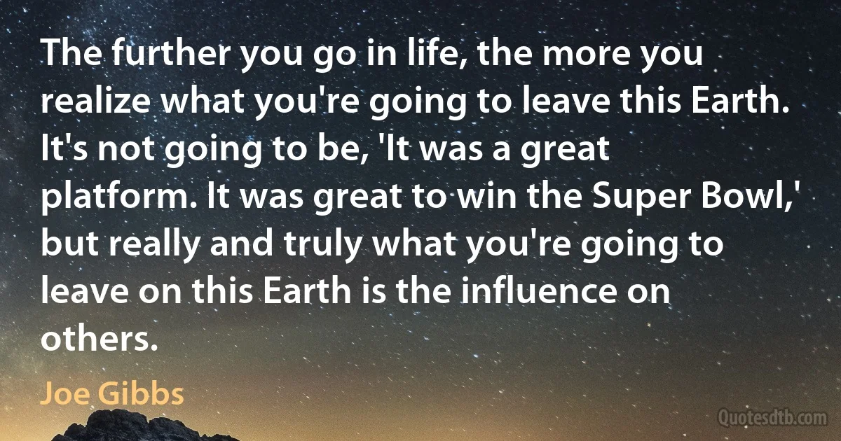 The further you go in life, the more you realize what you're going to leave this Earth. It's not going to be, 'It was a great platform. It was great to win the Super Bowl,' but really and truly what you're going to leave on this Earth is the influence on others. (Joe Gibbs)