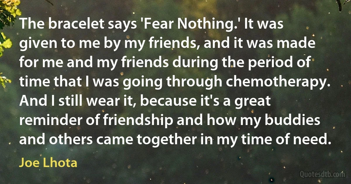 The bracelet says 'Fear Nothing.' It was given to me by my friends, and it was made for me and my friends during the period of time that I was going through chemotherapy. And I still wear it, because it's a great reminder of friendship and how my buddies and others came together in my time of need. (Joe Lhota)