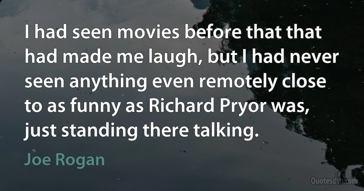 I had seen movies before that that had made me laugh, but I had never seen anything even remotely close to as funny as Richard Pryor was, just standing there talking. (Joe Rogan)