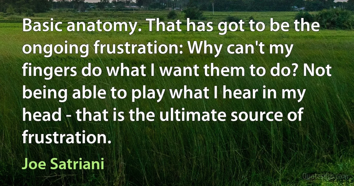 Basic anatomy. That has got to be the ongoing frustration: Why can't my fingers do what I want them to do? Not being able to play what I hear in my head - that is the ultimate source of frustration. (Joe Satriani)