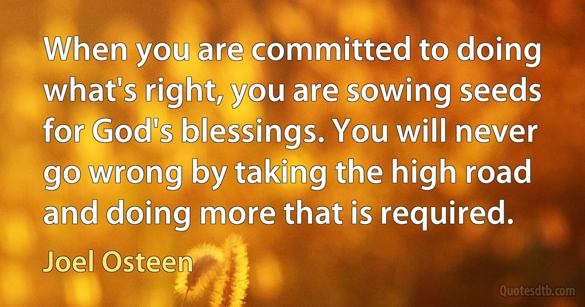 When you are committed to doing what's right, you are sowing seeds for God's blessings. You will never go wrong by taking the high road and doing more that is required. (Joel Osteen)