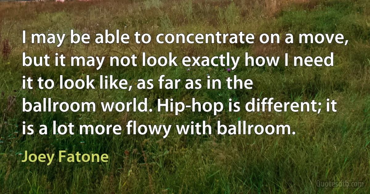 I may be able to concentrate on a move, but it may not look exactly how I need it to look like, as far as in the ballroom world. Hip-hop is different; it is a lot more flowy with ballroom. (Joey Fatone)