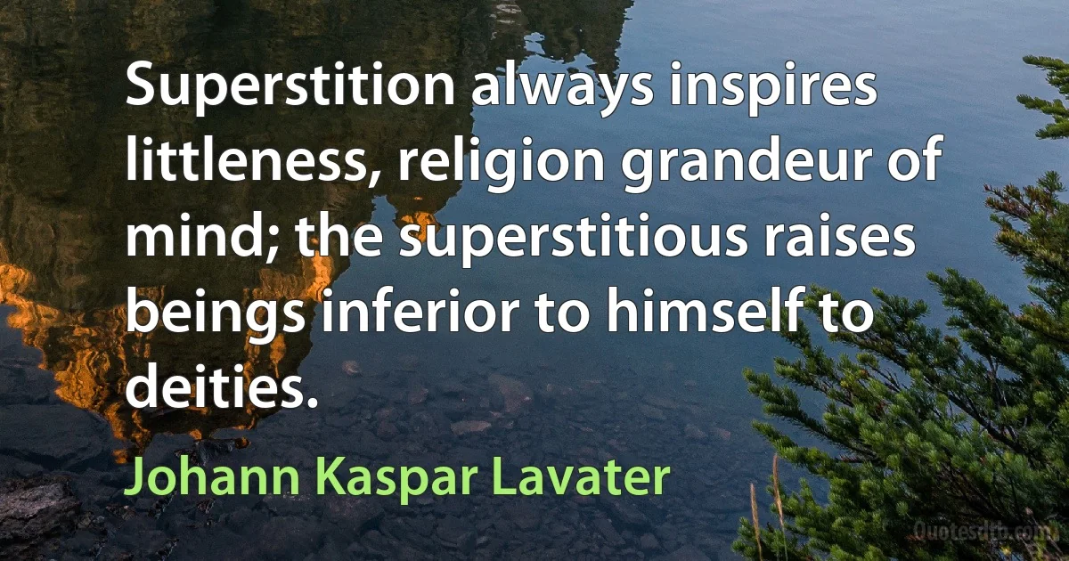 Superstition always inspires littleness, religion grandeur of mind; the superstitious raises beings inferior to himself to deities. (Johann Kaspar Lavater)