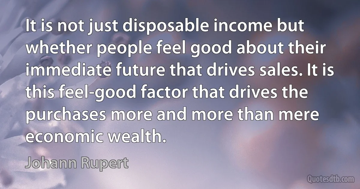 It is not just disposable income but whether people feel good about their immediate future that drives sales. It is this feel-good factor that drives the purchases more and more than mere economic wealth. (Johann Rupert)