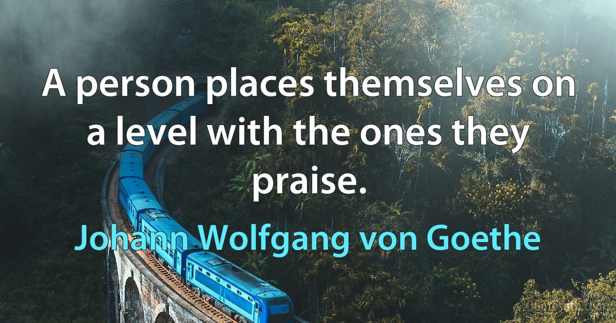 A person places themselves on a level with the ones they praise. (Johann Wolfgang von Goethe)