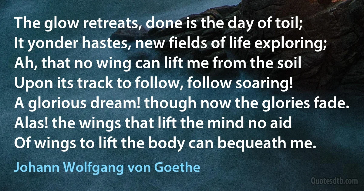 The glow retreats, done is the day of toil;
It yonder hastes, new fields of life exploring;
Ah, that no wing can lift me from the soil
Upon its track to follow, follow soaring!
A glorious dream! though now the glories fade.
Alas! the wings that lift the mind no aid
Of wings to lift the body can bequeath me. (Johann Wolfgang von Goethe)