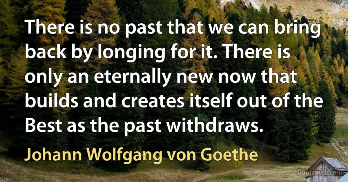 There is no past that we can bring back by longing for it. There is only an eternally new now that builds and creates itself out of the Best as the past withdraws. (Johann Wolfgang von Goethe)