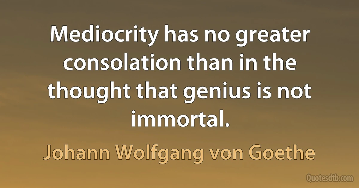 Mediocrity has no greater consolation than in the thought that genius is not immortal. (Johann Wolfgang von Goethe)