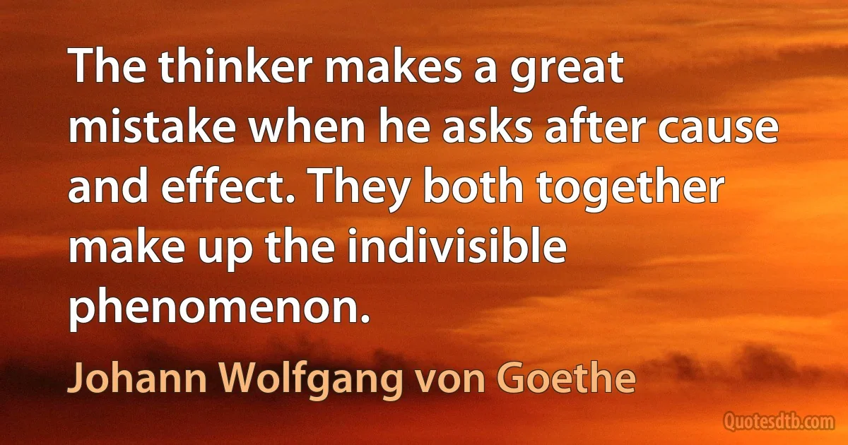 The thinker makes a great mistake when he asks after cause and effect. They both together make up the indivisible phenomenon. (Johann Wolfgang von Goethe)