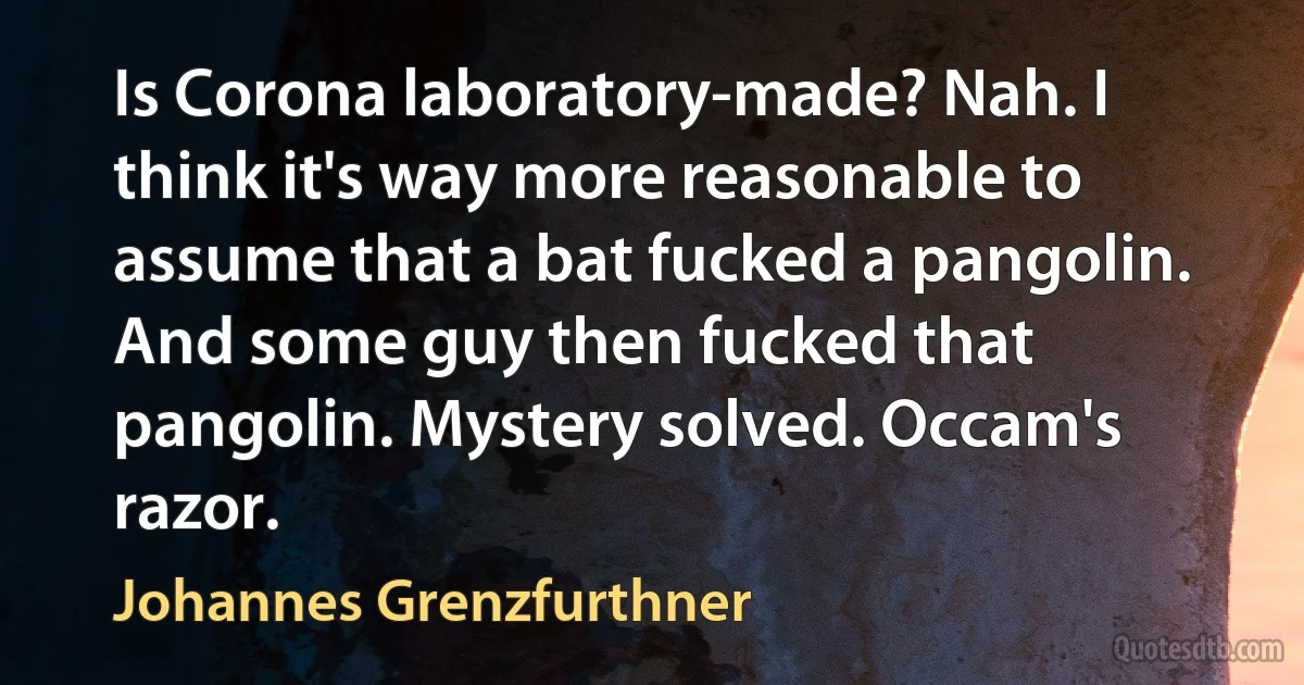 Is Corona laboratory-made? Nah. I think it's way more reasonable to assume that a bat fucked a pangolin. And some guy then fucked that pangolin. Mystery solved. Occam's razor. (Johannes Grenzfurthner)