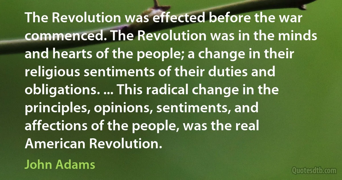 The Revolution was effected before the war commenced. The Revolution was in the minds and hearts of the people; a change in their religious sentiments of their duties and obligations. ... This radical change in the principles, opinions, sentiments, and affections of the people, was the real American Revolution. (John Adams)