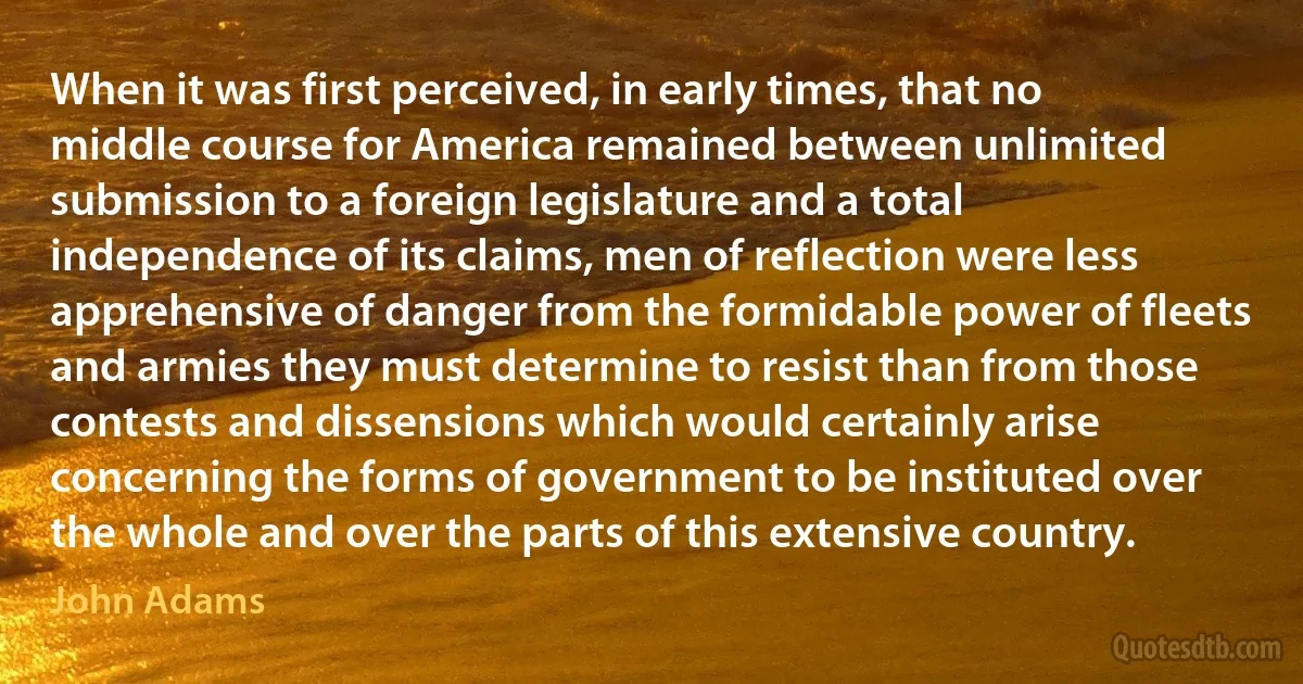 When it was first perceived, in early times, that no middle course for America remained between unlimited submission to a foreign legislature and a total independence of its claims, men of reflection were less apprehensive of danger from the formidable power of fleets and armies they must determine to resist than from those contests and dissensions which would certainly arise concerning the forms of government to be instituted over the whole and over the parts of this extensive country. (John Adams)