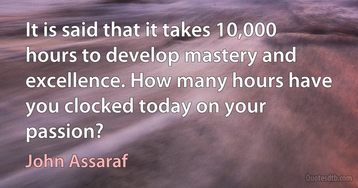 It is said that it takes 10,000 hours to develop mastery and excellence. How many hours have you clocked today on your passion? (John Assaraf)