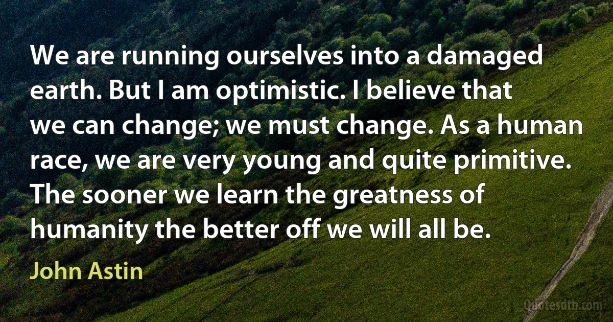 We are running ourselves into a damaged earth. But I am optimistic. I believe that we can change; we must change. As a human race, we are very young and quite primitive. The sooner we learn the greatness of humanity the better off we will all be. (John Astin)