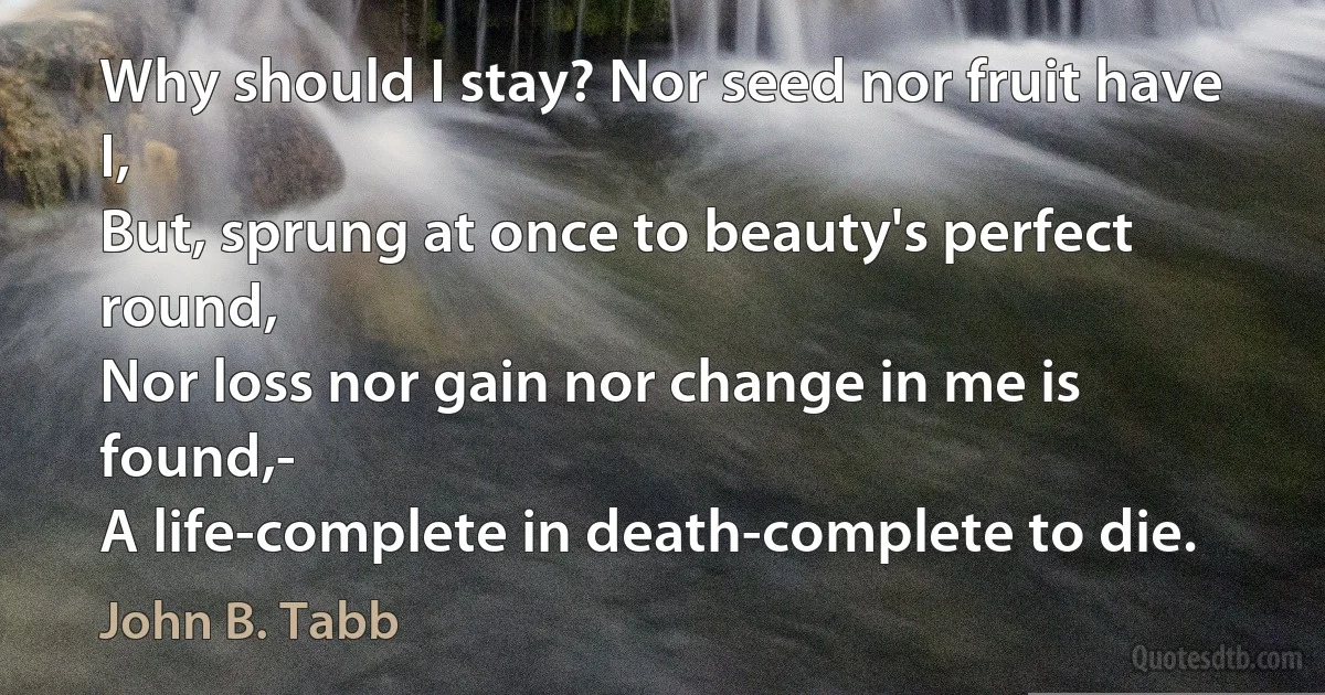 Why should I stay? Nor seed nor fruit have I,
But, sprung at once to beauty's perfect round,
Nor loss nor gain nor change in me is found,-
A life-complete in death-complete to die. (John B. Tabb)