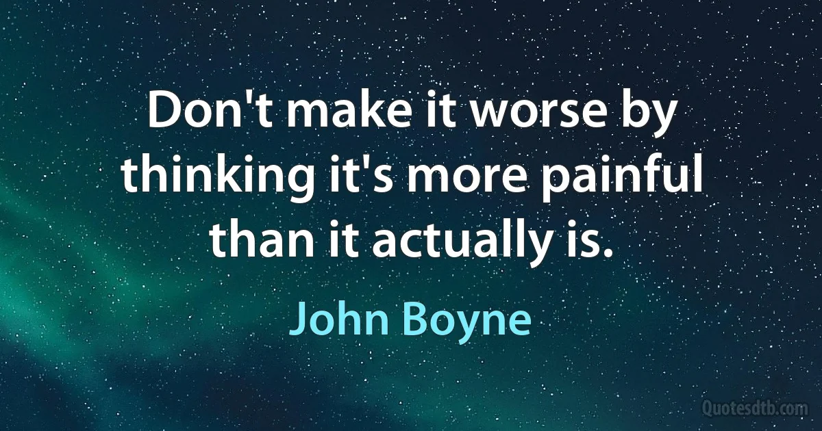 Don't make it worse by thinking it's more painful than it actually is. (John Boyne)