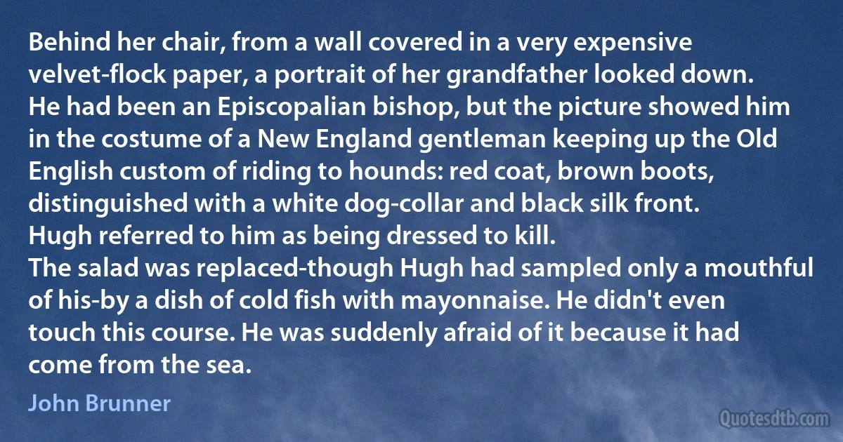 Behind her chair, from a wall covered in a very expensive velvet-flock paper, a portrait of her grandfather looked down. He had been an Episcopalian bishop, but the picture showed him in the costume of a New England gentleman keeping up the Old English custom of riding to hounds: red coat, brown boots, distinguished with a white dog-collar and black silk front.
Hugh referred to him as being dressed to kill.
The salad was replaced-though Hugh had sampled only a mouthful of his-by a dish of cold fish with mayonnaise. He didn't even touch this course. He was suddenly afraid of it because it had come from the sea. (John Brunner)